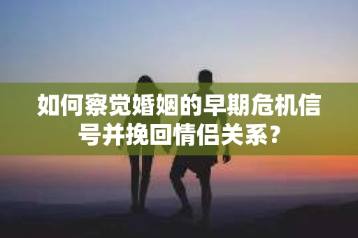 如何察觉婚姻的早期危机信号并挽回情侣关系？
