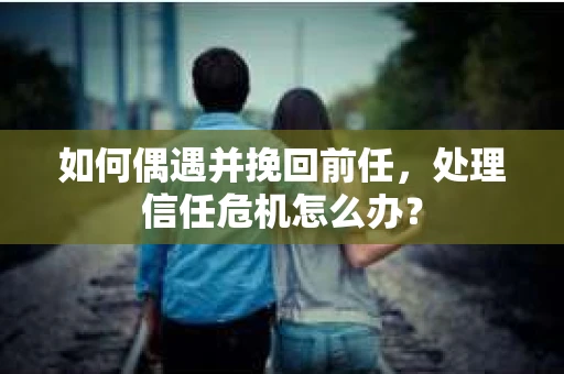 如何偶遇并挽回前任，处理信任危机怎么办？