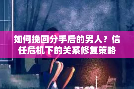 如何挽回分手后的男人？信任危机下的关系修复策略