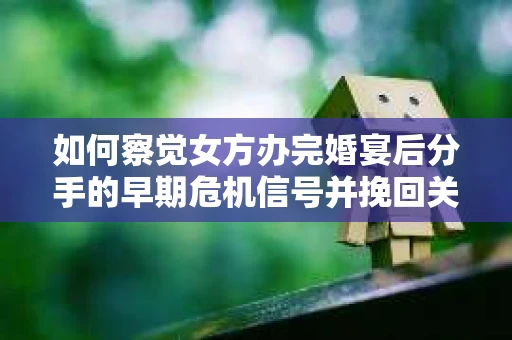 如何察觉女方办完婚宴后分手的早期危机信号并挽回关系？