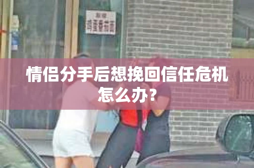 情侣分手后想挽回信任危机怎么办？