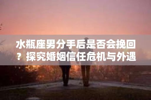 水瓶座男分手后是否会挽回？探究婚姻信任危机与外遇嫌疑的应对策略