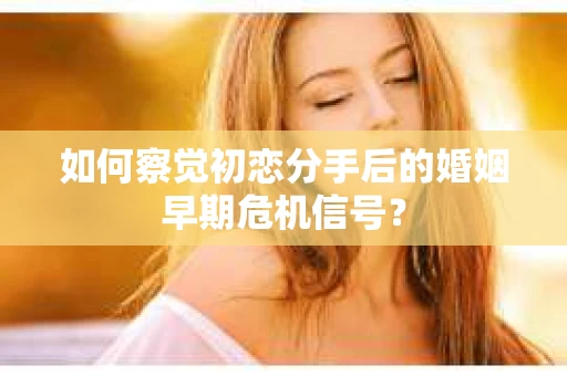 如何察觉初恋分手后的婚姻早期危机信号？