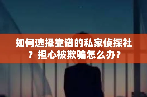 如何选择靠谱的私家侦探社？担心被欺骗怎么办？