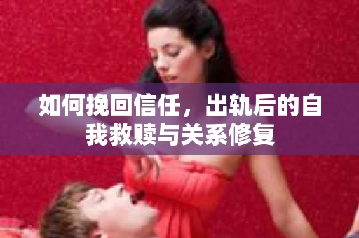 如何挽回信任，出轨后的自我救赎与关系修复