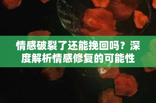 情感破裂了还能挽回吗？深度解析情感修复的可能性