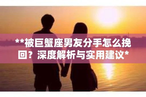 **被巨蟹座男友分手怎么挽回？深度解析与实用建议**