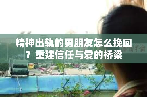 精神出轨的男朋友怎么挽回？重建信任与爱的桥梁