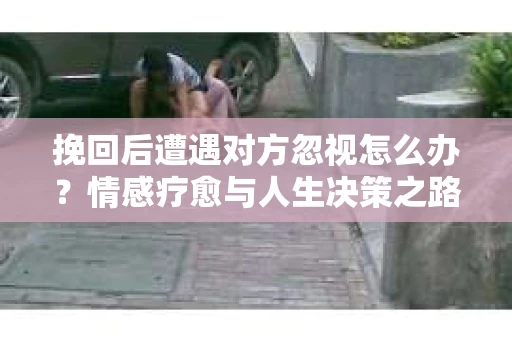挽回后遭遇对方忽视怎么办？情感疗愈与人生决策之路