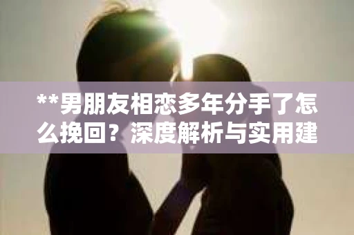 **男朋友相恋多年分手了怎么挽回？深度解析与实用建议**