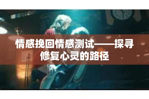 情感挽回情感测试——探寻修复心灵的路径 情感挽回情感测试——探寻修复心灵的路径