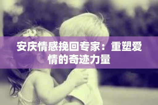 安庆情感挽回专家：重塑爱情的奇迹力量