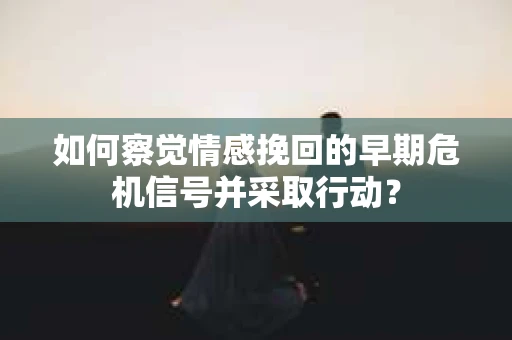 如何察觉情感挽回的早期危机信号并采取行动？