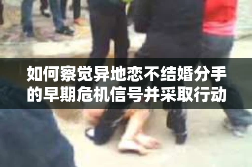 如何察觉异地恋不结婚分手的早期危机信号并采取行动? 如何察觉异地恋不结婚分手的早期危机信号并采取行动?