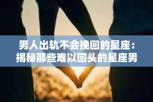 男人出轨不会挽回的星座：揭秘那些难以回头的星座男
