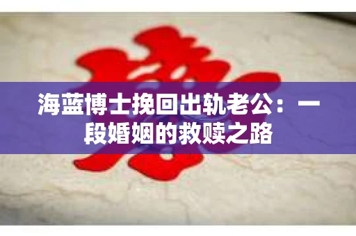海蓝博士挽回出轨老公：一段婚姻的救赎之路