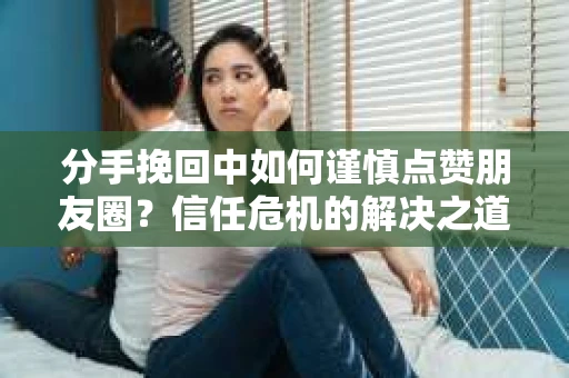 分手挽回中如何谨慎点赞朋友圈？信任危机的解决之道