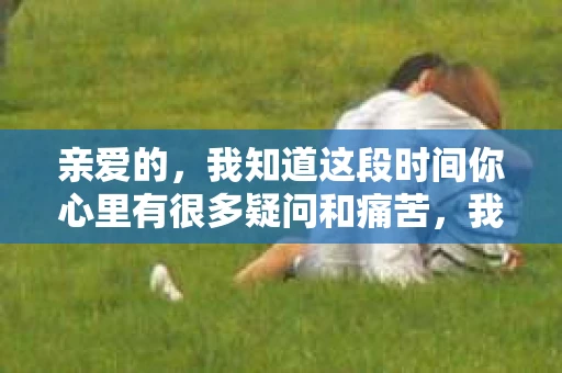 亲爱的，我知道这段时间你心里有很多疑问和痛苦，我也一样。我们在一起的时光，有欢笑也有泪水，那些美好的回忆，我永远都不会忘记。今天，我想通过这条短信，向你表达我的一些想法。