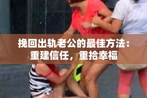 挽回出轨老公的最佳方法：重建信任，重拾幸福