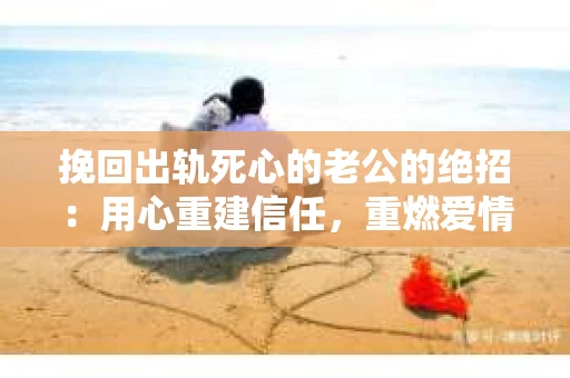 挽回出轨死心的老公的绝招：用心重建信任，重燃爱情火花