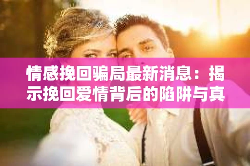 情感挽回骗局最新消息：揭示挽回爱情背后的陷阱与真相