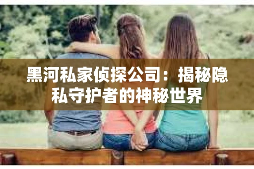 黑河私家侦探公司：揭秘隐私守护者的神秘世界