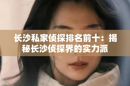 长沙私家侦探排名前十：揭秘长沙侦探界的实力派