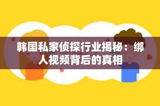 韩国私家侦探行业揭秘：绑人视频背后的真相