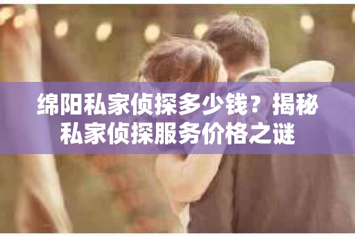 绵阳私家侦探多少钱？揭秘私家侦探服务价格之谜