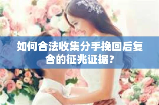 如何合法收集分手挽回后复合的征兆证据？