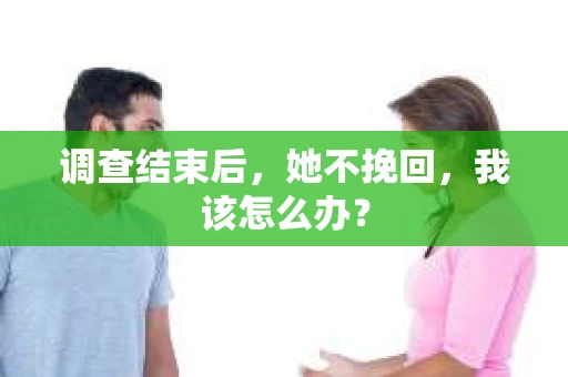 调查结束后,她不挽回,我该怎么办? 调查结束后,她不挽回,我该怎么办?