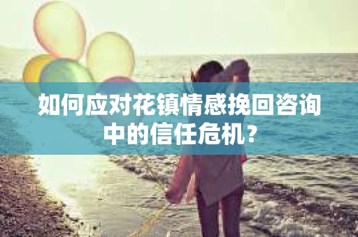 如何应对花镇情感挽回咨询中的信任危机? 如何应对花镇情感挽回咨询中的信任危机?