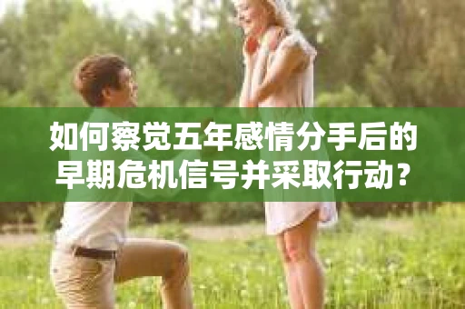 如何察觉五年感情分手后的早期危机信号并采取行动? 如何察觉五年感情分手后的早期危机信号并采取行动?
