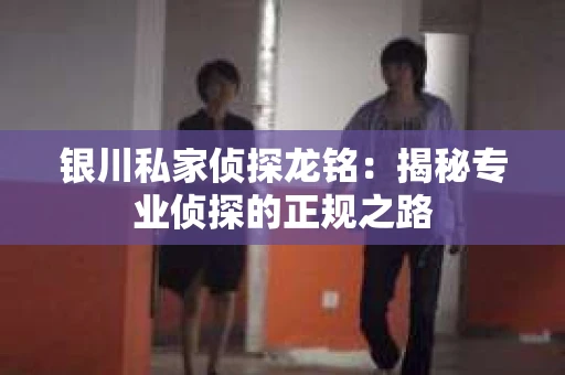 银川私家侦探龙铭：揭秘专业侦探的正规之路
