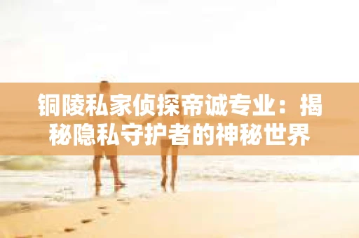 铜陵私家侦探帝诚专业：揭秘隐私守护者的神秘世界