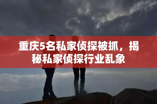 重庆5名私家侦探被抓，揭秘私家侦探行业乱象