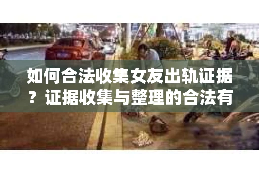 如何合法收集女友出轨证据？证据收集与整理的合法有效策略