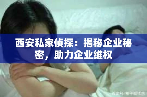西安私家侦探：揭秘企业秘密，助力企业维权