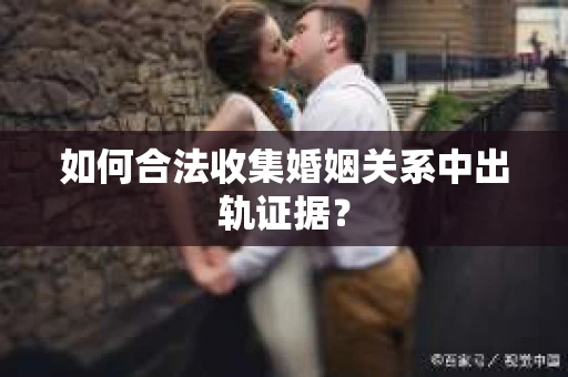 如何合法收集婚姻关系中出轨证据？