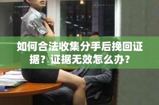 如何合法收集分手后挽回证据？证据无效怎么办？