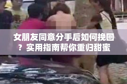 女朋友同意分手后如何挽回?实用指南帮你重归甜蜜 女朋友同意分手后如何挽回?实用指南帮你重归甜蜜