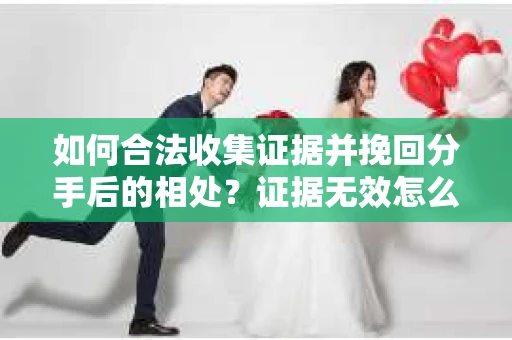 如何合法收集证据并挽回分手后的相处？证据无效怎么办？