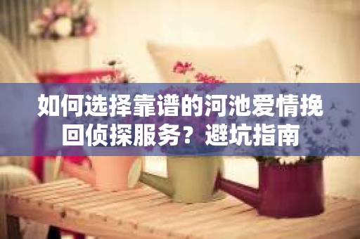 如何选择靠谱的河池爱情挽回侦探服务？避坑指南