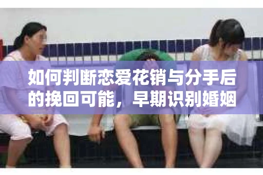 如何判断恋爱花销与分手后的挽回可能,早期识别婚姻危机的关键信号 如何判断恋爱花销与分手后的挽回可能,早期识别婚姻危机的关键信号