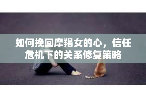 如何挽回摩羯女的心，信任危机下的关系修复策略