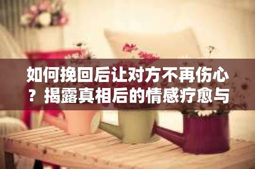 如何挽回后让对方不再伤心?揭露真相后的情感疗愈与前行计划 如何挽回后让对方不再伤心?揭露真相后的情感疗愈与前行计划