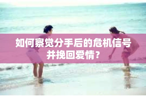 如何察觉分手后的危机信号并挽回爱情？