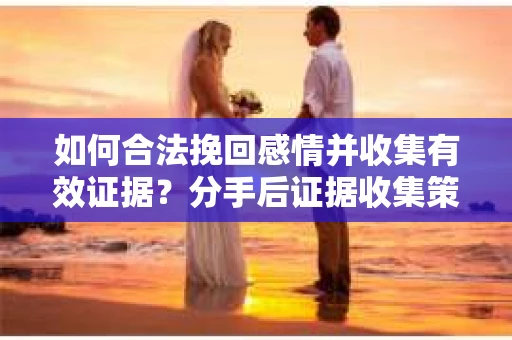 如何合法挽回感情并收集有效证据？分手后证据收集策略