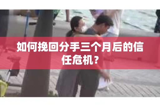如何挽回分手三个月后的信任危机？