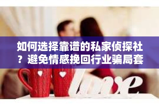 如何选择靠谱的私家侦探社？避免情感挽回行业骗局套路的实用指南